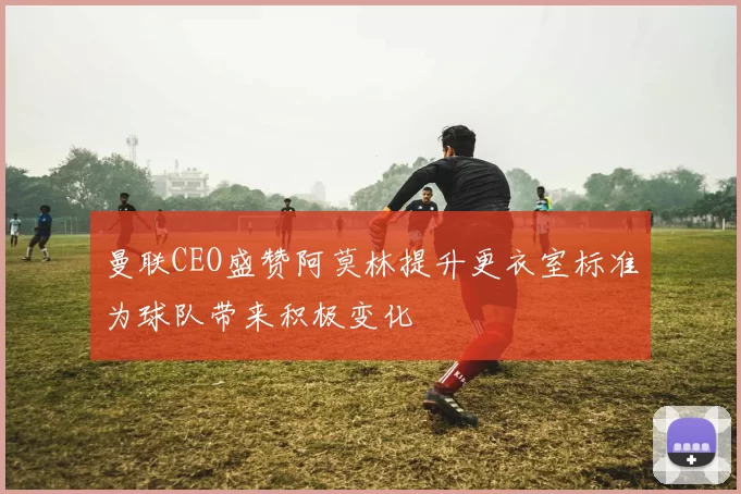 曼联CEO盛赞阿莫林提升更衣室标准为球队带来积极变化
