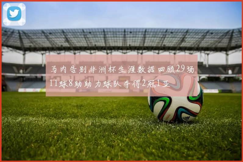 马内告别非洲杯生涯数据回顾29场11球8助助力球队夺得2冠1亚