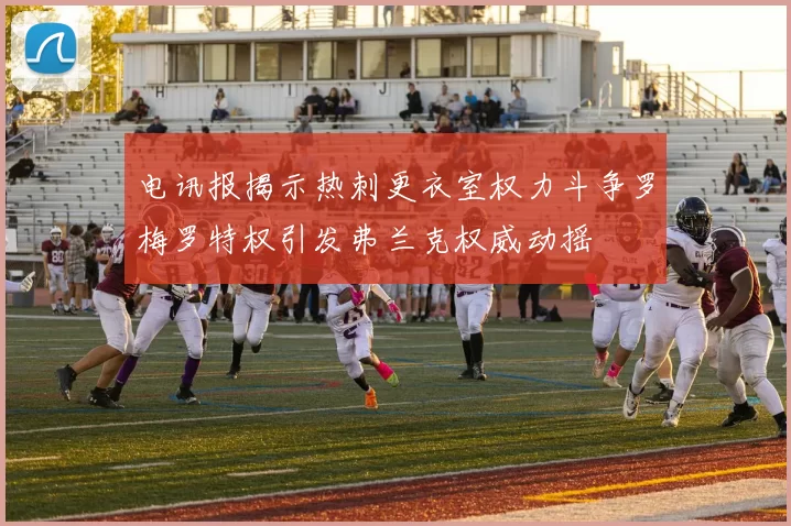 电讯报揭示热刺更衣室权力斗争罗梅罗特权引发弗兰克权威动摇