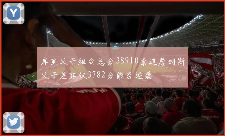 库里父子组合总分38910紧追詹姆斯父子差距仅3782分能否逆袭