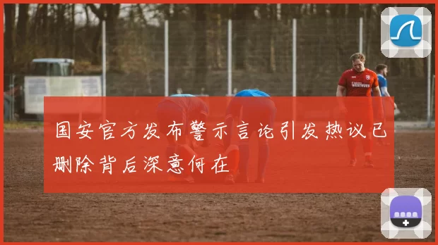 国安官方发布警示言论引发热议已删除背后深意何在