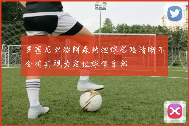 罗塞尼尔称阿森纳控球思路清晰不会将其视为定位球俱乐部