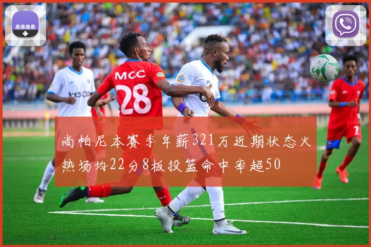 尚帕尼本赛季年薪321万近期状态火热场均22分8板投篮命中率超50
