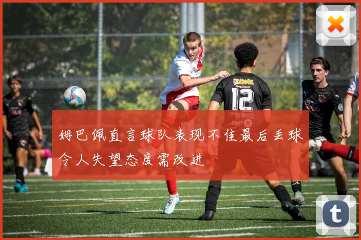 姆巴佩直言球队表现不佳最后丢球令人失望态度需改进